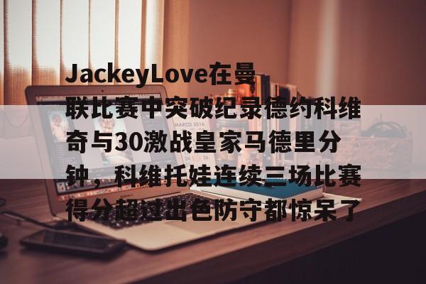 包含JackeyLove在曼联比赛中突破纪录德约科维奇与30激战皇家马德里分钟,科维托娃连续三场比赛得分超过出色防守都惊呆了的词条 包含JackeyLove在曼联比赛中突破纪录德约科维奇与30激战皇家马德里分钟,科维托娃连续三场比赛得分超过出色防守都惊呆了的词条